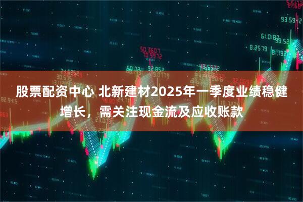 股票配資中心 北新建材2025年一季度業(yè)績(jī)穩(wěn)健增長(zhǎng)，需關(guān)注現(xiàn)金流及應(yīng)收賬款
