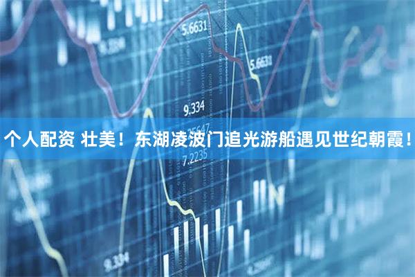 個人配資 壯美！東湖凌波門追光游船遇見世紀(jì)朝霞！