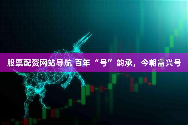 股票配資網(wǎng)站導(dǎo)航 百年 “號(hào)” 韻承，今朝富興號(hào)